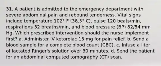 31. A patient is admitted to the emergency department with severe abdominal pain and rebound tenderness. Vital signs include temperature 102° F (38.3° C), pulse 120 beats/min, respirations 32 breaths/min, and blood pressure (BP) 82/54 mm Hg. Which prescribed intervention should the nurse implement first? a. Administer IV ketorolac 15 mg for pain relief. b. Send a blood sample for a complete blood count (CBC). c. Infuse a liter of lactated Ringer's solution over 30 minutes. d. Send the patient for an abdominal computed tomography (CT) scan.