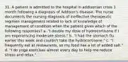 31. A patient is admitted to the hospital in addisonian crisis 1 month following a diagnosis of Addison's disease. The nurse documents the nursing diagnosis of ineffective therapeutic regimen management related to lack of knowledge of management of condition when the patient gives which of the following responses? a. "I double my dose of hydrocortisone if I am experiencing moderate stress." b. "I had the stomach flu earlier this week and couldn't take the hydrocortisone." c. "I frequently eat at restaurants, so my food has a lot of added salt." d. "I do yoga exercises almost every day to help me reduce stress and relax."