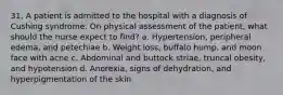 31. A patient is admitted to the hospital with a diagnosis of Cushing syndrome. On physical assessment of the patient, what should the nurse expect to find? a. Hypertension, peripheral edema, and petechiae b. Weight loss, buffalo hump, and moon face with acne c. Abdominal and buttock striae, truncal obesity, and hypotension d. Anorexia, signs of dehydration, and hyperpigmentation of the skin