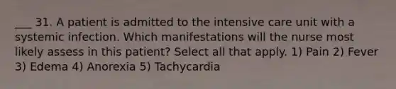 ___ 31. A patient is admitted to the intensive care unit with a systemic infection. Which manifestations will the nurse most likely assess in this patient? Select all that apply. 1) Pain 2) Fever 3) Edema 4) Anorexia 5) Tachycardia