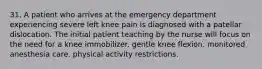 31. A patient who arrives at the emergency department experiencing severe left knee pain is diagnosed with a patellar dislocation. The initial patient teaching by the nurse will focus on the need for a knee immobilizer. gentle knee flexion. monitored anesthesia care. physical activity restrictions.