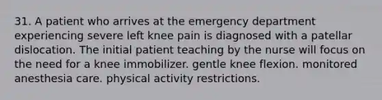 31. A patient who arrives at the emergency department experiencing severe left knee pain is diagnosed with a patellar dislocation. The initial patient teaching by the nurse will focus on the need for a knee immobilizer. gentle knee flexion. monitored anesthesia care. physical activity restrictions.