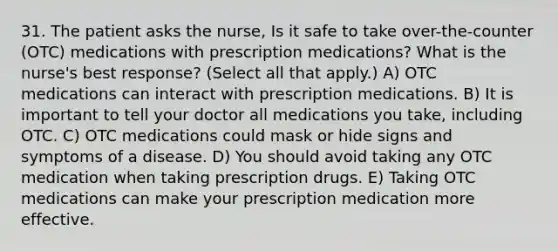 31. The patient asks the nurse, Is it safe to take over-the-counter (OTC) medications with prescription medications? What is the nurse's best response? (Select all that apply.) A) OTC medications can interact with prescription medications. B) It is important to tell your doctor all medications you take, including OTC. C) OTC medications could mask or hide signs and symptoms of a disease. D) You should avoid taking any OTC medication when taking prescription drugs. E) Taking OTC medications can make your prescription medication more effective.