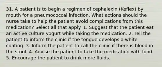 31. A patient is to begin a regimen of cephalexin (Keflex) by mouth for a pneumococcal infection. What actions should the nurse take to help the patient avoid complications from this medication? Select all that apply. 1. Suggest that the patient eat an active culture yogurt while taking the medication. 2. Tell the patient to inform the clinic if the tongue develops a white coating. 3. Inform the patient to call the clinic if there is blood in the stool. 4. Advise the patient to take the medication with food. 5. Encourage the patient to drink more fluids.