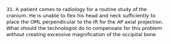 31. A patient comes to radiology for a routine study of the cranium. He is unable to flex his head and neck sufficiently to place the OML perpendicular to the IR for the AP axial projection. What should the technologist do to compensate for this problem without creating excessive magnification of the occipital bone