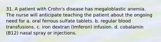 31. A patient with Crohn's disease has megaloblastic anemia. The nurse will anticipate teaching the patient about the ongoing need for a. oral ferrous sulfate tablets. b. regular blood transfusions. c. iron dextran (Imferon) infusion. d. cobalamin (B12) nasal spray or injections.