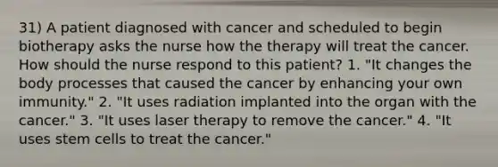 31) A patient diagnosed with cancer and scheduled to begin biotherapy asks the nurse how the therapy will treat the cancer. How should the nurse respond to this patient? 1. "It changes the body processes that caused the cancer by enhancing your own immunity." 2. "It uses radiation implanted into the organ with the cancer." 3. "It uses laser therapy to remove the cancer." 4. "It uses stem cells to treat the cancer."