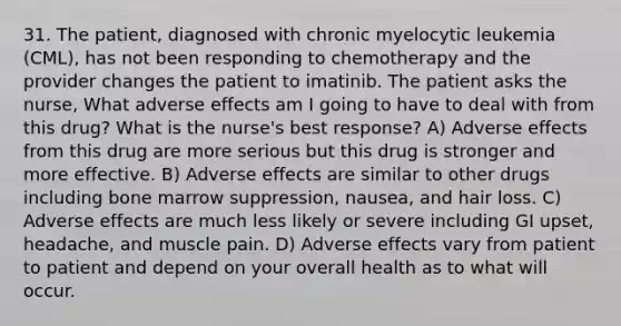 31. The patient, diagnosed with chronic myelocytic leukemia (CML), has not been responding to chemotherapy and the provider changes the patient to imatinib. The patient asks the nurse, What adverse effects am I going to have to deal with from this drug? What is the nurse's best response? A) Adverse effects from this drug are more serious but this drug is stronger and more effective. B) Adverse effects are similar to other drugs including bone marrow suppression, nausea, and hair loss. C) Adverse effects are much less likely or severe including GI upset, headache, and muscle pain. D) Adverse effects vary from patient to patient and depend on your overall health as to what will occur.