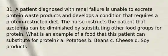 31. A patient diagnosed with renal failure is unable to excrete protein waste products and develops a condition that requires a protein-restricted diet. The nurse instructs the patient that azotemia can be diminished by substituting other food groups for protein. What is an example of a food that this patient can substitute for protein? a. Potatoes b. Beans c. Cheese d. Soy products