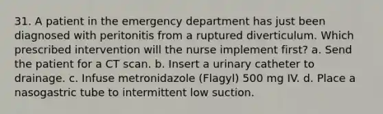 31. A patient in the emergency department has just been diagnosed with peritonitis from a ruptured diverticulum. Which prescribed intervention will the nurse implement first? a. Send the patient for a CT scan. b. Insert a urinary catheter to drainage. c. Infuse metronidazole (Flagyl) 500 mg IV. d. Place a nasogastric tube to intermittent low suction.