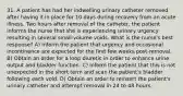 31. A patient has had her indwelling urinary catheter removed after having it in place for 10 days during recovery from an acute illness. Two hours after removal of the catheter, the patient informs the nurse that she is experiencing urinary urgency resulting in several small-volume voids. What is the nurse's best response? A) Inform the patient that urgency and occasional incontinence are expected for the first few weeks post-removal. B) Obtain an order for a loop diuretic in order to enhance urine output and bladder function. C) Inform the patient that this is not unexpected in the short term and scan the patient's bladder following each void. D) Obtain an order to reinsert the patient's urinary catheter and attempt removal in 24 to 48 hours.