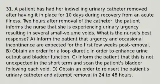 31. A patient has had her indwelling urinary catheter removed after having it in place for 10 days during recovery from an acute illness. Two hours after removal of the catheter, the patient informs the nurse that she is experiencing urinary urgency resulting in several small-volume voids. What is the nurse's best response? A) Inform the patient that urgency and occasional incontinence are expected for the first few weeks post-removal. B) Obtain an order for a loop diuretic in order to enhance urine output and bladder function. C) Inform the patient that this is not unexpected in the short term and scan the patient's bladder following each void. D) Obtain an order to reinsert the patient's urinary catheter and attempt removal in 24 to 48 hours.