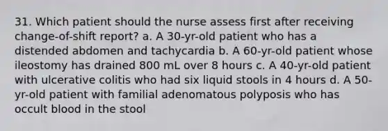 31. Which patient should the nurse assess first after receiving change-of-shift report? a. A 30-yr-old patient who has a distended abdomen and tachycardia b. A 60-yr-old patient whose ileostomy has drained 800 mL over 8 hours c. A 40-yr-old patient with ulcerative colitis who had six liquid stools in 4 hours d. A 50-yr-old patient with familial adenomatous polyposis who has occult blood in the stool