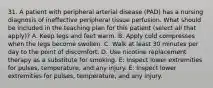 31. A patient with peripheral arterial disease (PAD) has a nursing diagnosis of ineffective peripheral tissue perfusion. What should be included in the teaching plan for this patient (select all that apply)? A. Keep legs and feet warm. B. Apply cold compresses when the legs become swollen. C. Walk at least 30 minutes per day to the point of discomfort. D. Use nicotine replacement therapy as a substitute for smoking. E: Inspect lower extremities for pulses, temperature, and any injury. E: Inspect lower extremities for pulses, temperature, and any injury.