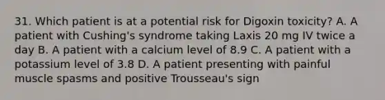 31. Which patient is at a potential risk for Digoxin toxicity? A. A patient with Cushing's syndrome taking Laxis 20 mg IV twice a day B. A patient with a calcium level of 8.9 C. A patient with a potassium level of 3.8 D. A patient presenting with painful muscle spasms and positive Trousseau's sign