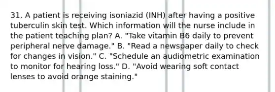 31. A patient is receiving isoniazid (INH) after having a positive tuberculin skin test. Which information will the nurse include in the patient teaching plan? A. "Take vitamin B6 daily to prevent peripheral nerve damage." B. "Read a newspaper daily to check for changes in vision." C. "Schedule an audiometric examination to monitor for hearing loss." D. "Avoid wearing soft contact lenses to avoid orange staining."