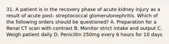 31. A patient is in the recovery phase of acute kidney injury as a result of acute post- streptococcal glomerulonephritis. Which of the following orders should be questioned? A. Preparation for a Renal CT scan with contrast B. Monitor strict intake and output C. Weigh patient daily D. Penicillin 250mg every 6 hours for 10 days