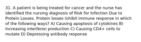 31. A patient is being treated for cancer and the nurse has identified the nursing diagnosis of Risk for Infection Due to Protein Losses. Protein losses inhibit immune response in which of the following ways? A) Causing apoptosis of cytokines B) Increasing interferon production C) Causing CD4+ cells to mutate D) Depressing antibody response