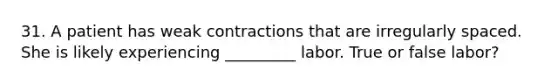 31. A patient has weak contractions that are irregularly spaced. She is likely experiencing _________ labor. True or false labor?