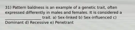 31) Pattern baldness is an example of a genetic trait, often expressed differently in males and females. It is considered a ___________________ trait. a) Sex-linked b) Sex-influenced c) Dominant d) Recessive e) Penetrant