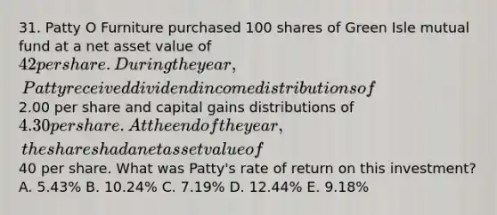 31. Patty O Furniture purchased 100 shares of Green Isle mutual fund at a net asset value of 42 per share. During the year, Patty received dividend income distributions of2.00 per share and capital gains distributions of 4.30 per share. At the end of the year, the shares had a net asset value of40 per share. What was Patty's rate of return on this investment? A. 5.43% B. 10.24% C. 7.19% D. 12.44% E. 9.18%