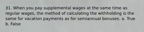 31. When you pay supplemental wages at the same time as regular wages, the method of calculating the withholding is the same for vacation payments as for semiannual bonuses. a. True b. False