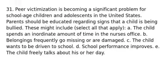 31. Peer victimization is becoming a significant problem for school-age children and adolescents in the United States. Parents should be educated regarding signs that a child is being bullied. These might include (select all that apply): a. The child spends an inordinate amount of time in the nurses office. b. Belongings frequently go missing or are damaged. c. The child wants to be driven to school. d. School performance improves. e. The child freely talks about his or her day.