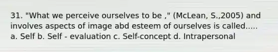 31. "What we perceive ourselves to be ," (McLean, S.,2005) and involves aspects of image abd esteem of ourselves is called..... a. Self b. Self - evaluation c. Self-concept d. Intrapersonal