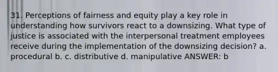 31. Perceptions of fairness and equity play a key role in understanding how survivors react to a downsizing. What type of justice is associated with the interpersonal treatment employees receive during the implementation of the downsizing decision? a. procedural b. c. distributive d. manipulative ANSWER: b