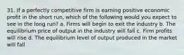 31. If a perfectly competitive firm is earning positive economic profit in the short run, which of the following would you expect to see in the long run? a. Firms will begin to exit the industry b. The equilibrium price of output in the industry will fall c. Firm profits will rise d. The equilibrium level of output produced in the market will fall