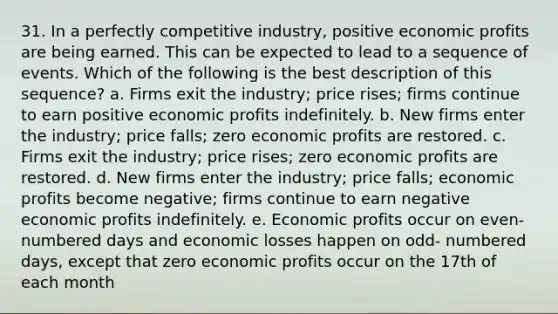 31. In a perfectly competitive industry, positive economic profits are being earned. This can be expected to lead to a sequence of events. Which of the following is the best description of this sequence? a. Firms exit the industry; price rises; firms continue to earn positive economic profits indefinitely. b. New firms enter the industry; price falls; zero economic profits are restored. c. Firms exit the industry; price rises; zero economic profits are restored. d. New firms enter the industry; price falls; economic profits become negative; firms continue to earn negative economic profits indefinitely. e. Economic profits occur on even-numbered days and economic losses happen on odd- numbered days, except that zero economic profits occur on the 17th of each month