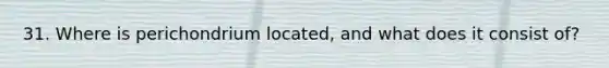 31. Where is perichondrium located, and what does it consist of?