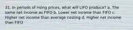 31. In periods of rising prices, what will LIFO produce? a. The same net income as FIFO b. Lower net income than FIFO c. Higher net income than average costing d. Higher net income than FIFO