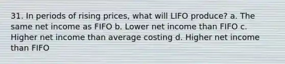 31. In periods of rising prices, what will LIFO produce? a. The same net income as FIFO b. Lower net income than FIFO c. Higher net income than average costing d. Higher net income than FIFO