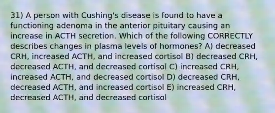 31) A person with Cushing's disease is found to have a functioning adenoma in the anterior pituitary causing an increase in ACTH secretion. Which of the following CORRECTLY describes changes in plasma levels of hormones? A) decreased CRH, increased ACTH, and increased cortisol B) decreased CRH, decreased ACTH, and decreased cortisol C) increased CRH, increased ACTH, and decreased cortisol D) decreased CRH, decreased ACTH, and increased cortisol E) increased CRH, decreased ACTH, and decreased cortisol