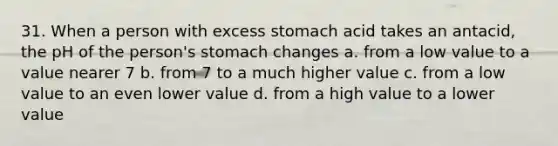 31. When a person with excess stomach acid takes an antacid, the pH of the person's stomach changes a. from a low value to a value nearer 7 b. from 7 to a much higher value c. from a low value to an even lower value d. from a high value to a lower value