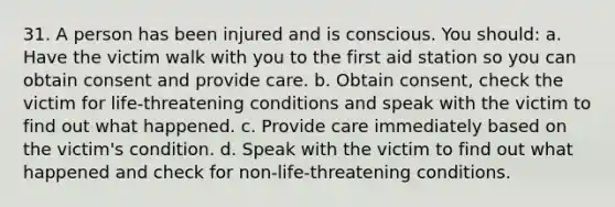 31. A person has been injured and is conscious. You should: a. Have the victim walk with you to the first aid station so you can obtain consent and provide care. b. Obtain consent, check the victim for life-threatening conditions and speak with the victim to find out what happened. c. Provide care immediately based on the victim's condition. d. Speak with the victim to find out what happened and check for non-life-threatening conditions.