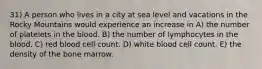 31) A person who lives in a city at sea level and vacations in the Rocky Mountains would experience an increase in A) the number of platelets in the blood. B) the number of lymphocytes in the blood. C) red blood cell count. D) white blood cell count. E) the density of the bone marrow.