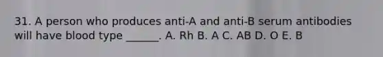 31. A person who produces anti-A and anti-B serum antibodies will have blood type ______. A. Rh B. A C. AB D. O E. B