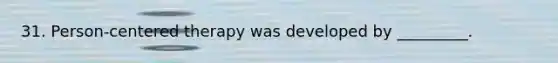 31. Person-centered therapy was developed by _________.