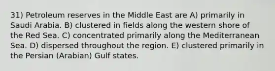 31) Petroleum reserves in the Middle East are A) primarily in Saudi Arabia. B) clustered in fields along the western shore of the Red Sea. C) concentrated primarily along the Mediterranean Sea. D) dispersed throughout the region. E) clustered primarily in the Persian (Arabian) Gulf states.