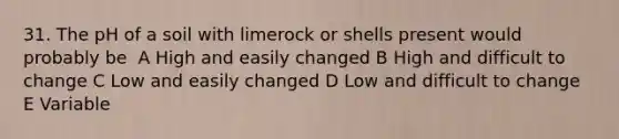 31. The pH of a soil with limerock or shells present would probably be ​ A​ High and easily changed​ B​ High and difficult to change C​ Low and easily changed​ D​ Low and difficult to change​ E​ Variable​