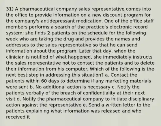 31) A pharmaceutical company sales representative comes into the office to provide information on a new discount program for the company's antidepressant medication. One of the office staff members performs a search of the practice's electronic record system; she finds 2 patients on the schedule for the following week who are taking the drug and provides the names and addresses to the sales representative so that he can send information about the program. Later that day, when the clinician is notified of what happened, she immediately instructs the sales representative not to contact the patients and to delete their information from his computer. Which of the following is the next best step in addressing this situation? a. Contact the patients within 60 days to determine if any marketing materials were sent b. No additional action is necessary c. Notify the patients verbally of the breach of confidentiality at their next visit d. Notify the pharmaceutical company to initiate disciplinary action against the representative e. Send a written letter to the patients explaining what information was released and who received it