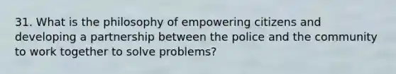 31. What is the philosophy of empowering citizens and developing a partnership between the police and the community to work together to solve problems?