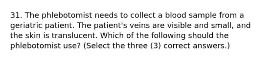 31. The phlebotomist needs to collect a blood sample from a geriatric patient. The patient's veins are visible and small, and the skin is translucent. Which of the following should the phlebotomist use? (Select the three (3) correct answers.)