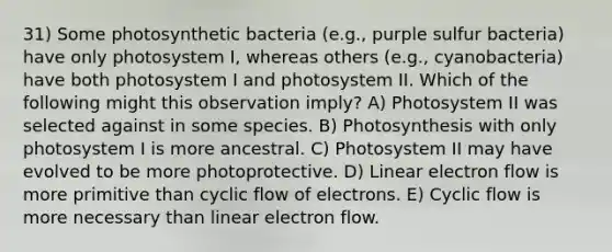 31) Some photosynthetic bacteria (e.g., purple sulfur bacteria) have only photosystem I, whereas others (e.g., cyanobacteria) have both photosystem I and photosystem II. Which of the following might this observation imply? A) Photosystem II was selected against in some species. B) Photosynthesis with only photosystem I is more ancestral. C) Photosystem II may have evolved to be more photoprotective. D) Linear electron flow is more primitive than cyclic flow of electrons. E) Cyclic flow is more necessary than linear electron flow.