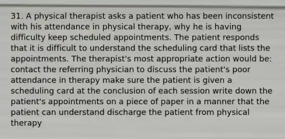 31. A physical therapist asks a patient who has been inconsistent with his attendance in physical therapy, why he is having difficulty keep scheduled appointments. The patient responds that it is difficult to understand the scheduling card that lists the appointments. The therapist's most appropriate action would be: contact the referring physician to discuss the patient's poor attendance in therapy make sure the patient is given a scheduling card at the conclusion of each session write down the patient's appointments on a piece of paper in a manner that the patient can understand discharge the patient from physical therapy