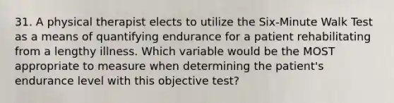 31. A physical therapist elects to utilize the Six-Minute Walk Test as a means of quantifying endurance for a patient rehabilitating from a lengthy illness. Which variable would be the MOST appropriate to measure when determining the patient's endurance level with this objective test?