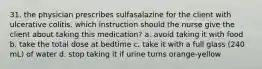 31. the physician prescribes sulfasalazine for the client with ulcerative colitis. which instruction should the nurse give the client about taking this medication? a. avoid taking it with food b. take the total dose at bedtime c. take it with a full glass (240 mL) of water d. stop taking it if urine turns orange-yellow