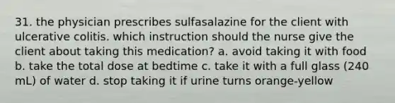 31. the physician prescribes sulfasalazine for the client with ulcerative colitis. which instruction should the nurse give the client about taking this medication? a. avoid taking it with food b. take the total dose at bedtime c. take it with a full glass (240 mL) of water d. stop taking it if urine turns orange-yellow